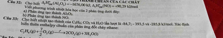 Cho biết △ _rH_(298)^o(Al_2O_3)=-1676,00kJ; △ _rH_(298)^o(NO)=+90,29kJ/mol 0 thành chuân của các chất 
Viết phương trình nhiệt hóa học của 2 phản ứng dưới đây: 
a) Phản ứng tạo thành Al_2O_3. 
b) Phản ứng tạo thành NO. 
Câu 33: Cho biết nhiệt tạo thành của C_2H_6; CO_2 và H_2O lần lượt là -84,7; - 393, 5 và -285, 8 kJ/mol. Xác định 
biến thiên enthalpy chuẩn của phản ứng đốt cháy ethane:
C_2H_6(g)+ 7/2 O_2(g)to 2CO_2(g)+3H_2O(l)