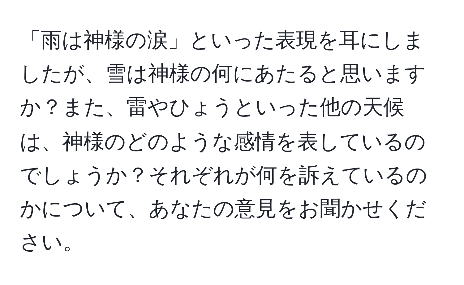 「雨は神様の涙」といった表現を耳にしましたが、雪は神様の何にあたると思いますか？また、雷やひょうといった他の天候は、神様のどのような感情を表しているのでしょうか？それぞれが何を訴えているのかについて、あなたの意見をお聞かせください。