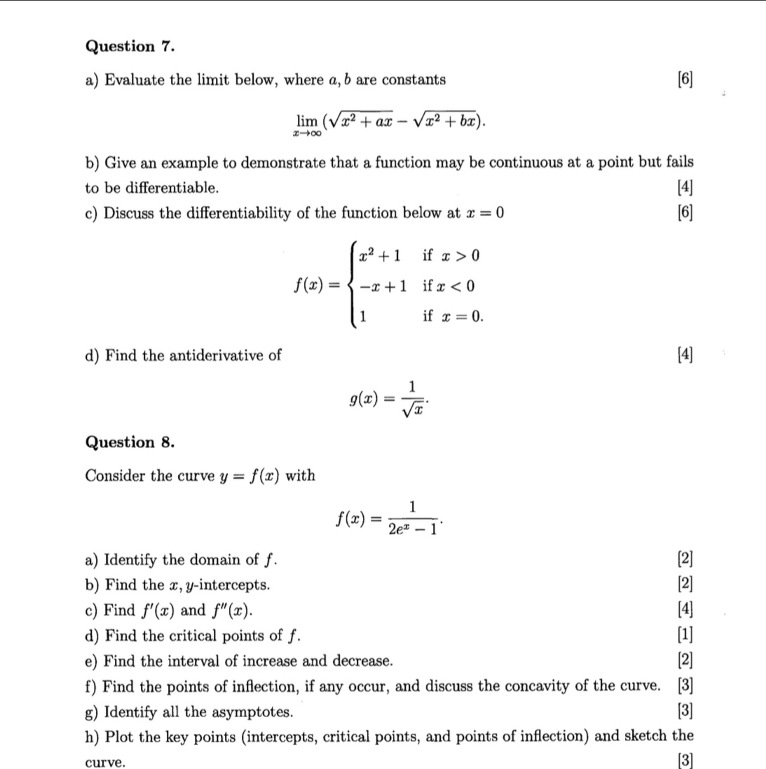 Evaluate the limit below, where a, b are constants [6]
limlimits _xto ∈fty (sqrt(x^2+ax)-sqrt(x^2+bx)). 
b) Give an example to demonstrate that a function may be continuous at a point but fails 
to be differentiable. [4] 
c) Discuss the differentiability of the function below at x=0 [6]
f(x)=beginarrayl x^2+1ifx>0 -x+1ifx<0 1ifx=0.endarray.
d) Find the antiderivative of [4]
g(x)= 1/sqrt(x) . 
Question 8. 
Consider the curve y=f(x) with
f(x)= 1/2e^x-1 . 
a) Identify the domain of f. [2] 
b) Find the x, y-intercepts. [2] 
c) Find f'(x) and f''(x). [4] 
d) Find the critical points of f. [1] 
e) Find the interval of increase and decrease. [2] 
f) Find the points of inflection, if any occur, and discuss the concavity of the curve. ₹[3] 
g) Identify all the asymptotes. [3] 
h) Plot the key points (intercepts, critical points, and points of inflection) and sketch the 
curve. 
[3]