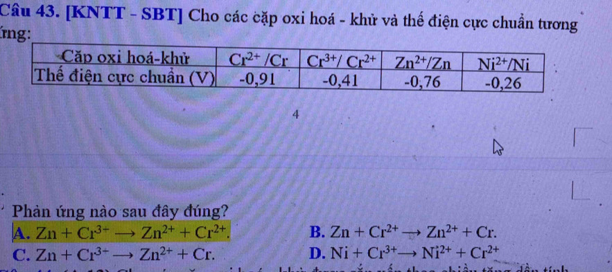 [KNTT - SBT] Cho các cặp oxi hoá - khử và thế điện cực chuẩn tương
ng:
4
Phản ứng nào sau đây đúng?
A. Zn+Cr^(3+)to Zn^(2+)+Cr^(2+). B. Zn+Cr^(2+)to Zn^(2+)+Cr.
C. Zn+Cr^(3+)to Zn^(2+)+Cr. D. Ni+Cr^(3+)to Ni^(2+)+Cr^(2+)