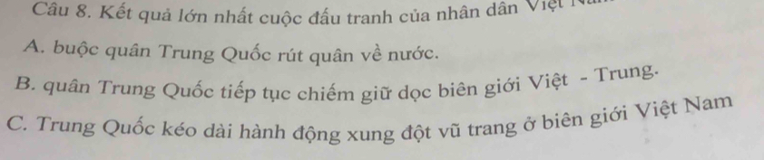 Kết quả lớn nhất cuộc đấu tranh của nhân dân Việt 1
A. buộc quân Trung Quốc rút quân về nước.
B. quân Trung Quốc tiếp tục chiếm giữ dọc biên giới Việt ~ Trung.
C. Trung Quốc kéo dài hành động xung đột vũ trang ở biên giới Việt Nam