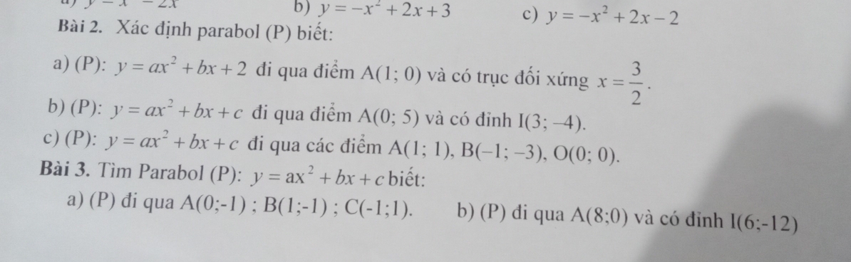 y-x-2x
b) y=-x^2+2x+3 c) y=-x^2+2x-2
Bài 2. Xác định parabol (P) biết: 
a) (P): y=ax^2+bx+2 đi qua điểm A(1;0) và có trục đối xứng x= 3/2 . 
b) (P): y=ax^2+bx+c đi qua điểm A(0;5) và có đỉnh I(3;-4). 
c) (P): y=ax^2+bx+c đi qua các điểm A(1;1), B(-1;-3), O(0;0). 
Bài 3. Tìm Parabol (P): y=ax^2+bx+c biết: 
a) (P) đi qua A(0;-1); B(1;-1); C(-1;1). b) (P) di qua A(8;0) và có đỉnh I(6;-12)