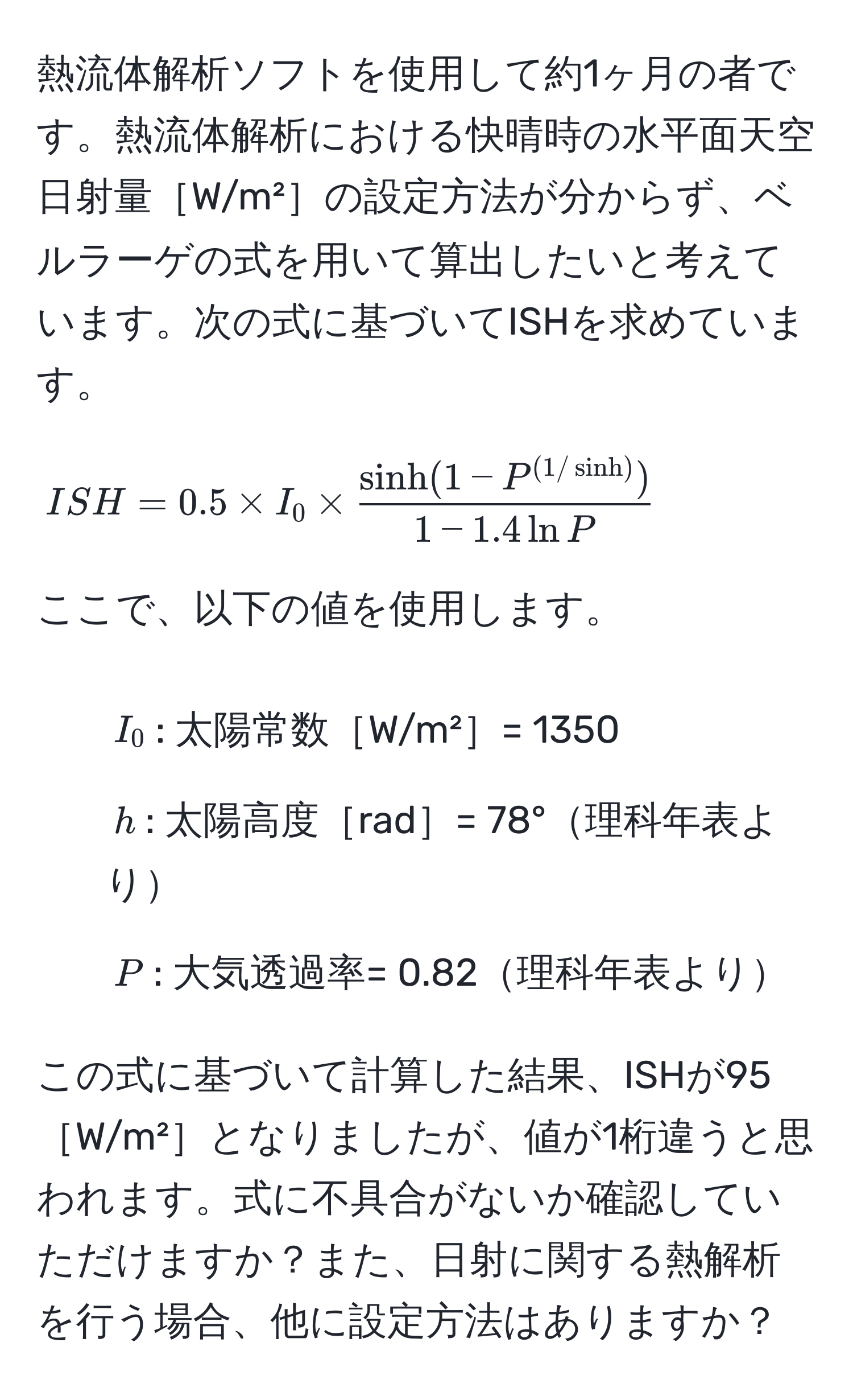 熱流体解析ソフトを使用して約1ヶ月の者です。熱流体解析における快晴時の水平面天空日射量［W/m²］の設定方法が分からず、ベルラーゲの式を用いて算出したいと考えています。次の式に基づいてISHを求めています。

[
ISH = 0.5 * I_0 *  (sinh(1 - P^((1/sinh))))/1 - 1.4 ln P 
]

ここで、以下の値を使用します。  
- ( I_0 ): 太陽常数［W/m²］= 1350  
- ( h ): 太陽高度［rad］= 78°理科年表より  
- ( P ): 大気透過率= 0.82理科年表より  

この式に基づいて計算した結果、ISHが95［W/m²］となりましたが、値が1桁違うと思われます。式に不具合がないか確認していただけますか？また、日射に関する熱解析を行う場合、他に設定方法はありますか？