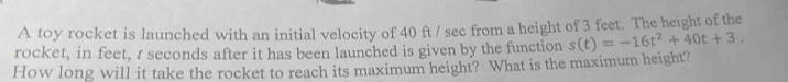 A toy rocket is launched with an initial velocity of 40 ft / sec from a height of 3 feet. The height of the 
rocket, in feet, t seconds after it has been launched is given by the function s(t)=-16t^2+40t+3. 
How long will it take the rocket to reach its maximum height? What is the maximum height?