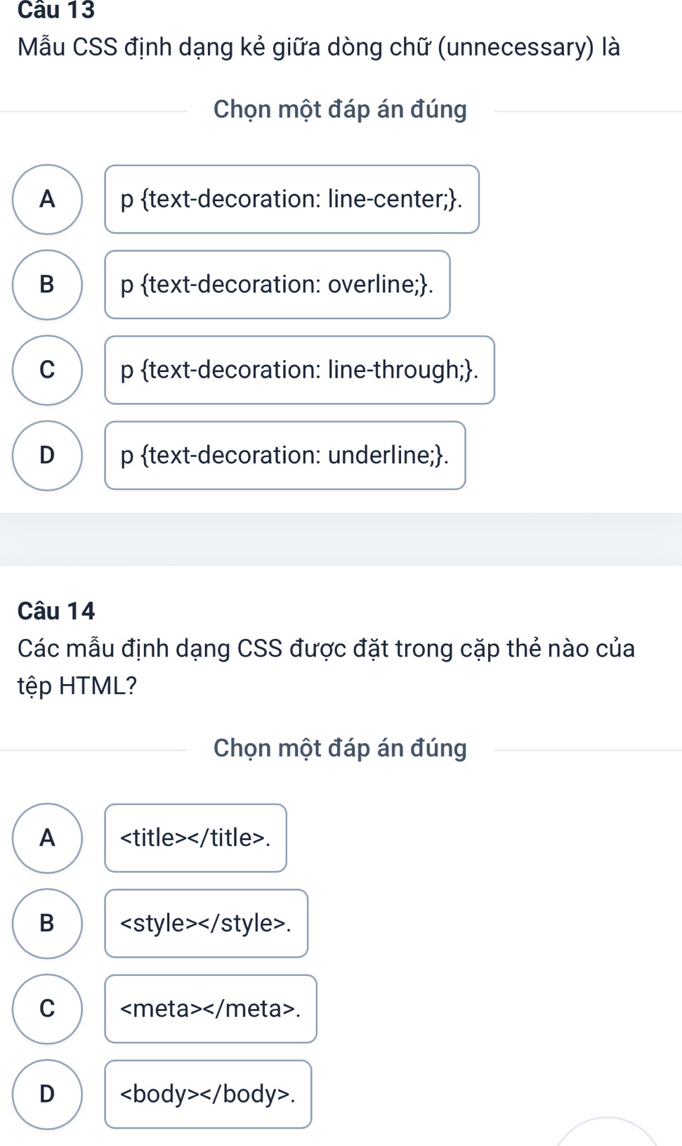 Mẫu CSS định dạng kẻ giữa dòng chữ (unnecessary) là
Chọn một đáp án đúng
A p text-decoration: line-center;.
B p text-decoration: overline;.
C p text-decoration: line-through;.
D p text-decoration: underline;.
Câu 14
Các mẫu định dạng CSS được đặt trong cặp thẻ nào của
tệp HTML?
Chọn một đáp án đúng
A .
B.
C .
D .