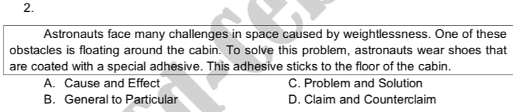 Astronauts face many challenges in space caused by weightlessness. One of these
obstacles is floating around the cabin. To solve this problem, astronauts wear shoes that
are coated with a special adhesive. This adhesive sticks to the floor of the cabin.
A. Cause and Effect C. Problem and Solution
B. General to Particular D. Claim and Counterclaim