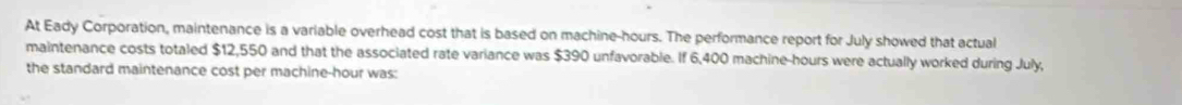 At Eady Corporation, maintenance is a variable overhead cost that is based on machine- hours. The performance report for July showed that actual 
maintenance costs totaled $12,550 and that the associated rate variance was $390 unfavorable. If 6,400 machine -hours were actually worked during July, 
the standard maintenance cost per machine- hour was: