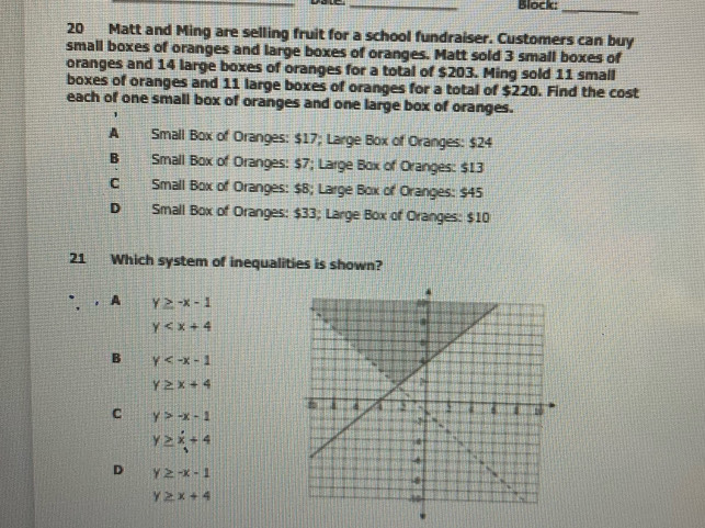 Block:_
20 Matt and Ming are selling fruit for a school fundraiser. Customers can buy
small boxes of oranges and large boxes of oranges. Matt sold 3 small boxes of
oranges and 14 large boxes of oranges for a total of $203. Ming sold 11 small
boxes of oranges and 11 large boxes of oranges for a total of $220. Find the cost
each of one small box of oranges and one large box of oranges.
A Small Box of Oranges: $17; Large Box of Oranges: $24
B Small Box of Oranges: $7; Large Box of Oranges: $13
C Small Box of Oranges: $8; Large Box of Oranges: $45
D Small Box of Oranges: $33; Large Box of Oranges: $10
21 Which system of inequalities is shown?
A y≥slant -x-1
y
B y
y≥ x+4
C y>-x-1
y≥slant x+4
D y≥ -x-1
y≥ x+4