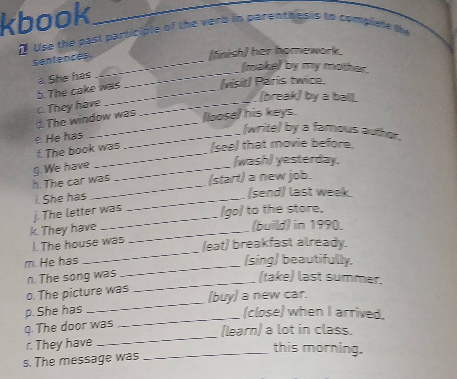 kbook_ 
[ Use the past participle of the verb in parenthesis to complete the 
sentences._ 
(finish) her homework. 
(make) by my mother. 
a. She has 
b. The cake was 
_ 
(visit) Paris twice. 
(break) by a ball 
c. They have_ 
d. The window was 
(loose) his keys. 
e. He has_ 
(write) by a famous auther. 
f. The book was 
(see) that movie before. 
g. We have_ 
(wash) yesterday. 
h. The car was 
(start) a new job. 
i. She has_ 
(send) last week 
j. The letter was 
(go) to the store. 
k. They have_ 
(build) in 1990. 
_ 
I. The house was 
(eat) breakfast already. 
_ 
m. He has (sing) beautifully. 
_ 
n. The song was (take) last summer. 
_ 
o. The picture was 
(buy) a new car. 
p. She has 
(close) when I arrived. 
_ 
q. The door was 
_ 
(learn) a lot in class. 
r. They have 
_this morning. 
s. The message was