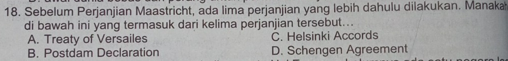 Sebelum Perjanjian Maastricht, ada lima perjanjian yang lebih dahulu dilakukan. Manaka
di bawah ini yang termasuk dari kelima perjanjian tersebut...
A. Treaty of Versailes C. Helsinki Accords
B. Postdam Declaration D. Schengen Agreement