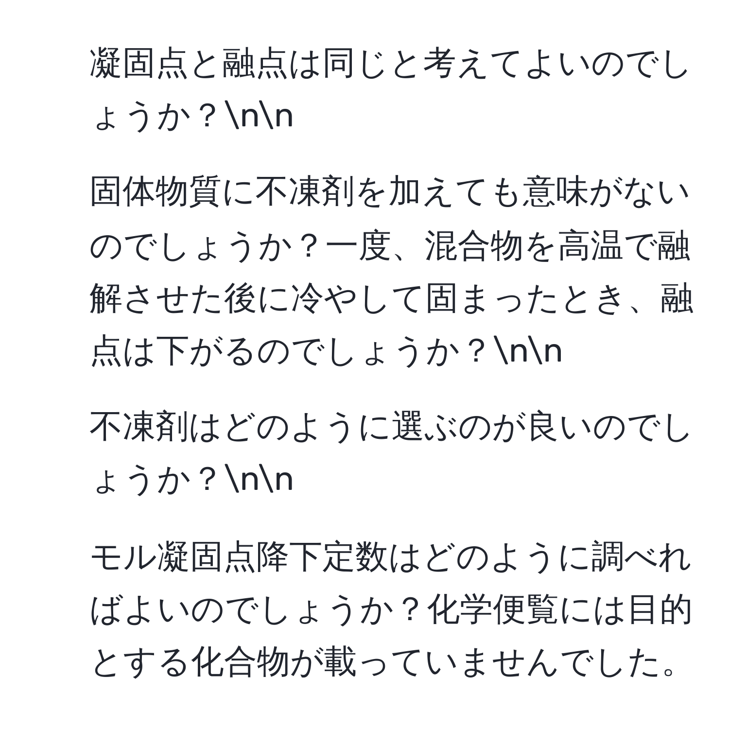 凝固点と融点は同じと考えてよいのでしょうか？nn
2. 固体物質に不凍剤を加えても意味がないのでしょうか？一度、混合物を高温で融解させた後に冷やして固まったとき、融点は下がるのでしょうか？nn
3. 不凍剤はどのように選ぶのが良いのでしょうか？nn
4. モル凝固点降下定数はどのように調べればよいのでしょうか？化学便覧には目的とする化合物が載っていませんでした。