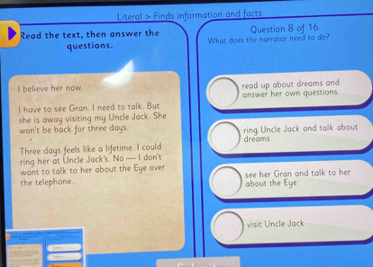 Literal > Finds information and facts
Read the text, then answer the Question 8 of 16
questions. What does the narrator need to do?
I believe her now. read up about dreams and
I have to see Gran. I need to talk. But answer her own questions
she is away visiting my Uncle Jack. She
won't be back for three days. ring Uncle Jack and talk about
Three days feels like a lifetime. I could dreams
ring her at Uncle Jack's. No — I don't
want to talk to her about the Eye over
the telephone. see her Gran and talk to her
about the Eye
visit Uncle Jack