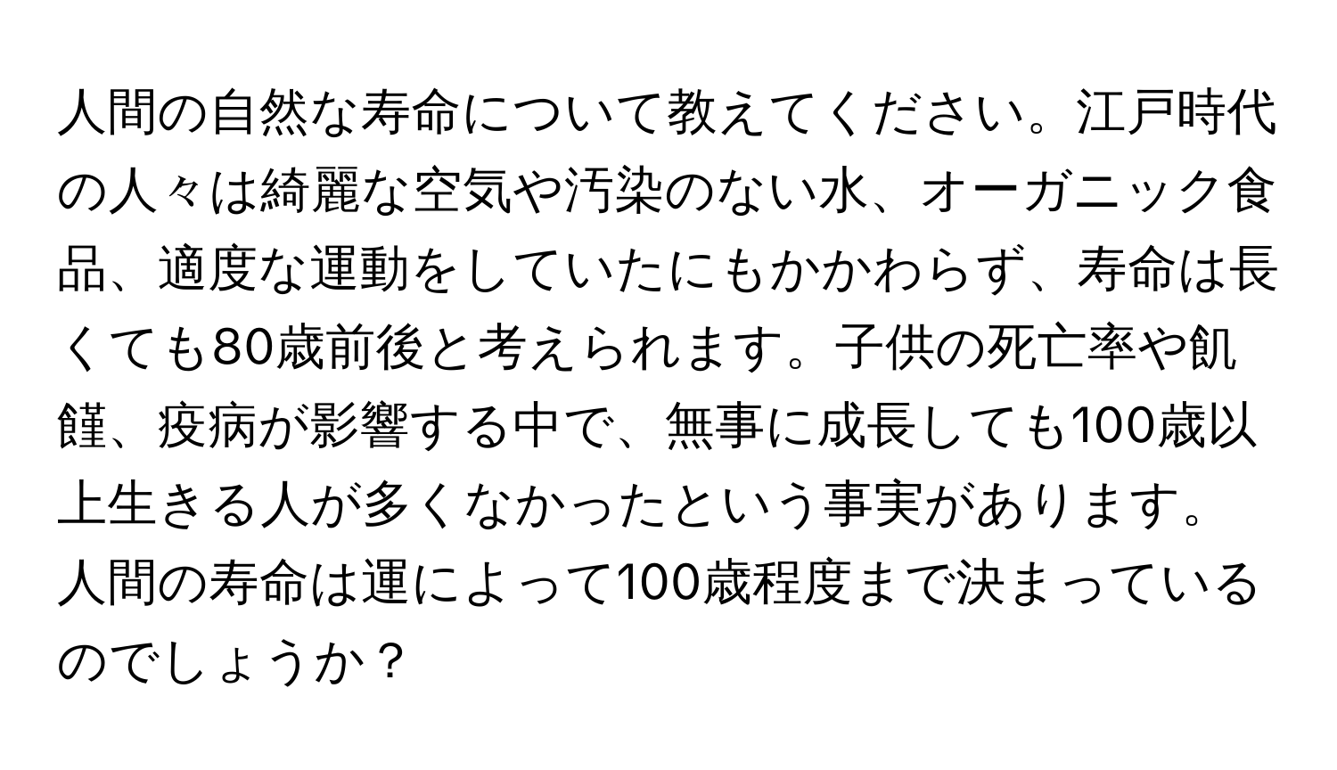 人間の自然な寿命について教えてください。江戸時代の人々は綺麗な空気や汚染のない水、オーガニック食品、適度な運動をしていたにもかかわらず、寿命は長くても80歳前後と考えられます。子供の死亡率や飢饉、疫病が影響する中で、無事に成長しても100歳以上生きる人が多くなかったという事実があります。人間の寿命は運によって100歳程度まで決まっているのでしょうか？