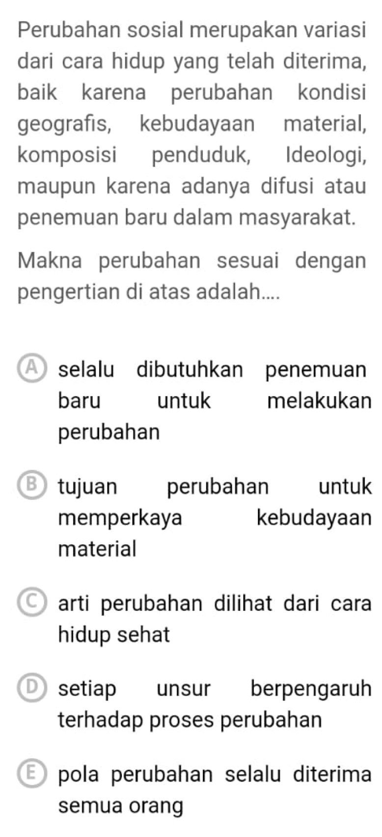 Perubahan sosial merupakan variasi
dari cara hidup yang telah diterima,
baik karena perubahan kondisi
geografis, kebudayaan material,
komposisi penduduk, Ideologi,
maupun karena adanya difusi atau
penemuan baru dalam masyarakat.
Makna perubahan sesuai dengan
pengertian di atas adalah....
A selalu dibutuhkan penemuan
baru untuk melakukan
perubahan
B tujuan perubahan untuk
memperkaya kebudayaan
material
arti perubahan dilihat dari cara
hidup sehat
D setiap unsur berpengaruh
terhadap proses perubahan
pola perubahan selalu diterima
semua orang