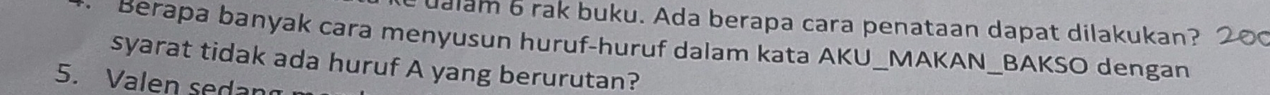 ualam 6 rak buku. Ada berapa cara penataan dapat dilakukan? 20 
Berapa banyak cara menyusun huruf-huruf dalam kata AKU_MAKAN_BAKSO dengan 
syarat tidak ada huruf A yang berurutan? 
5. Valen sedang