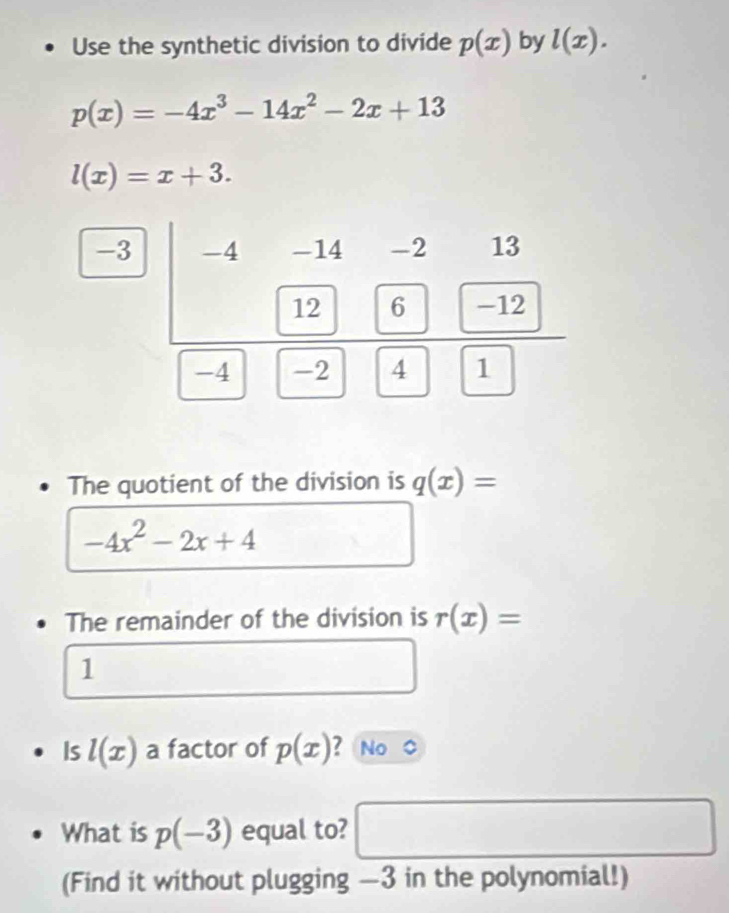 Use the synthetic division to divide p(x) by l(x).
p(x)=-4x^3-14x^2-2x+13
l(x)=x+3. 
- 
The quotient of the division is q(x)=
-4x^2-2x+4
The remainder of the division is r(x)=
1 
Is l(x) a factor of p(x) 2 No 
What is p(-3) equal to? 
□  
(Find it without plugging —3 in the polynomial!)