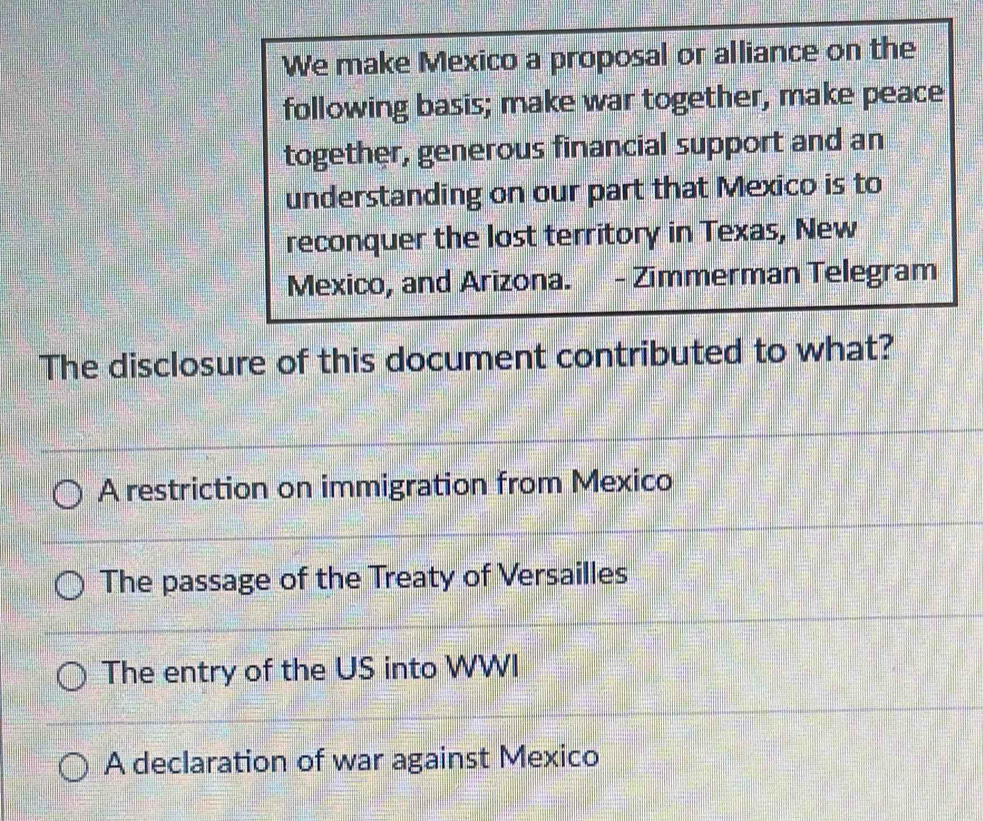 We make Mexico a proposal or alliance on the
following basis; make war together, make peace
together, generous financial support and an
understanding on our part that Mexico is to
reconquer the lost territory in Texas, New
Mexico, and Arizona. - Zimmerman Telegram
The disclosure of this document contributed to what?
A restriction on immigration from Mexico
The passage of the Treaty of Versailles
The entry of the US into WWI
A declaration of war against Mexico