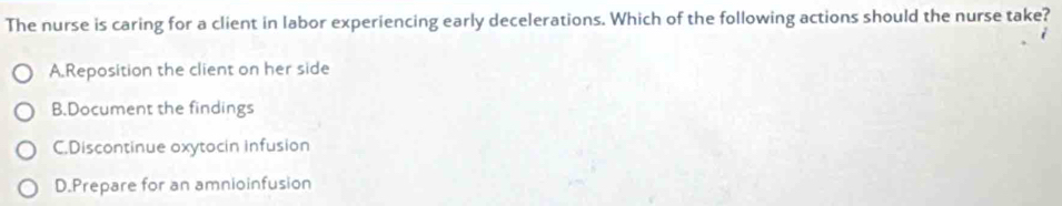 The nurse is caring for a client in labor experiencing early decelerations. Which of the following actions should the nurse take?
A.Reposition the client on her side
B.Document the findings
C.Discontinue oxytocin infusion
D.Prepare for an amnioinfusion