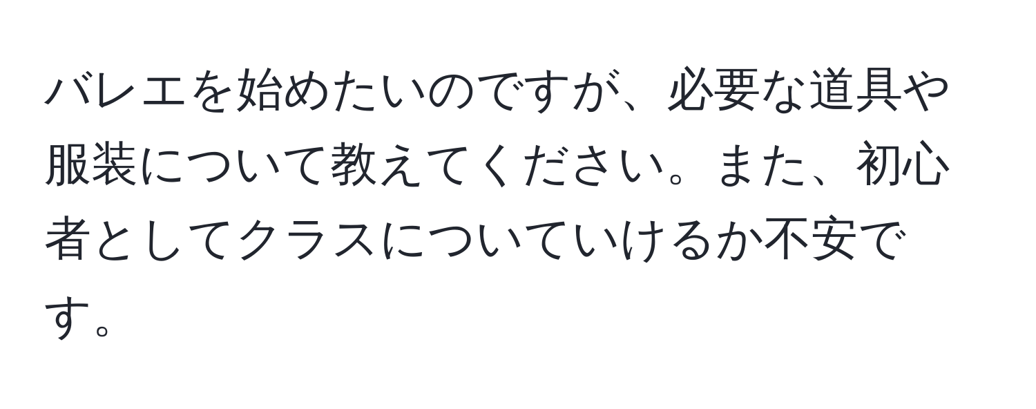 バレエを始めたいのですが、必要な道具や服装について教えてください。また、初心者としてクラスについていけるか不安です。