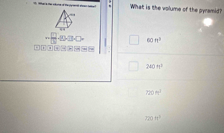 What is the volume of the pyramid shown below? D What is the volume of the pyramid?
v= 1/t . ( 1 = _n. 60ft^3
3 6 12 15 24 125 144 720
240ft^3
720ft^2
720ft^3