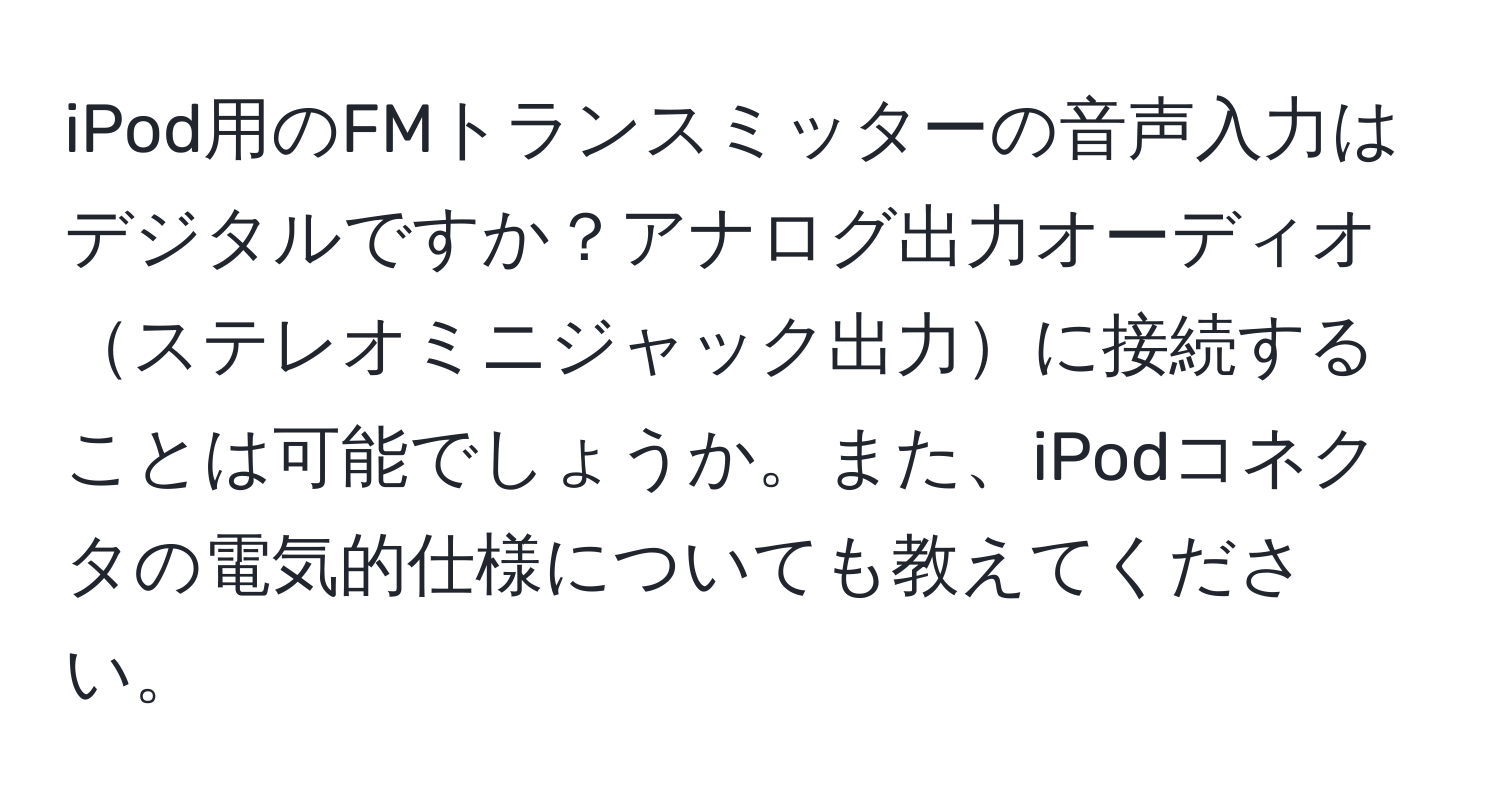 iPod用のFMトランスミッターの音声入力はデジタルですか？アナログ出力オーディオステレオミニジャック出力に接続することは可能でしょうか。また、iPodコネクタの電気的仕様についても教えてください。