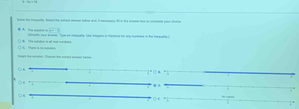 9-6x>10
Solve the inequalty. Select the comect answer below and, if necessary, fill in the answer box to complete your choice
A. The solution is x
(Simplify your answer. Type an inequality. Use integers or fractions for any numbers in the inequality.)
B. The solution is all real numbers
C. There is no solution
Graph the solution. Choose the correct answwer below.