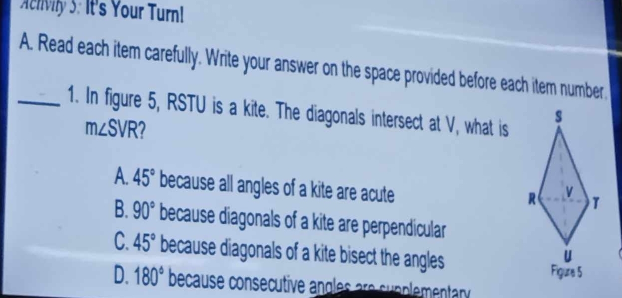 Achivily 3: It's Your Turn!
A. Read each item carefully. Write your answer on the space provided before each item number.
_1. In figure 5, RSTU is a kite. The diagonals intersect at V, what is
m∠ SVR 2
A. 45° because all angles of a kite are acute
B. 90° because diagonals of a kite are perpendicular
C. 45° because diagonals of a kite bisect the angles
D. 180° because consecutive angles are supplementary