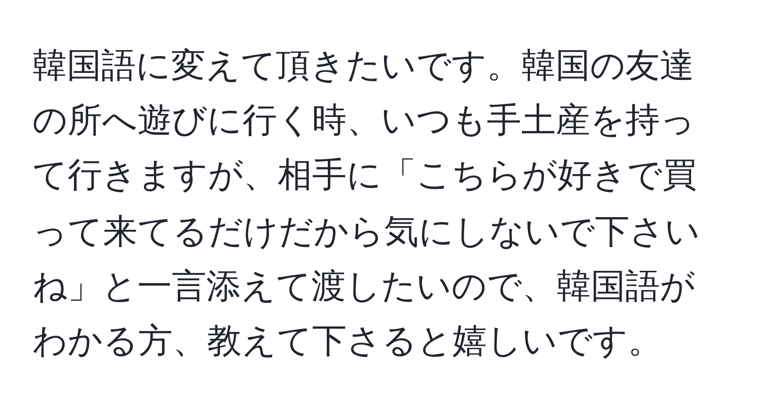 韓国語に変えて頂きたいです。韓国の友達の所へ遊びに行く時、いつも手土産を持って行きますが、相手に「こちらが好きで買って来てるだけだから気にしないで下さいね」と一言添えて渡したいので、韓国語がわかる方、教えて下さると嬉しいです。