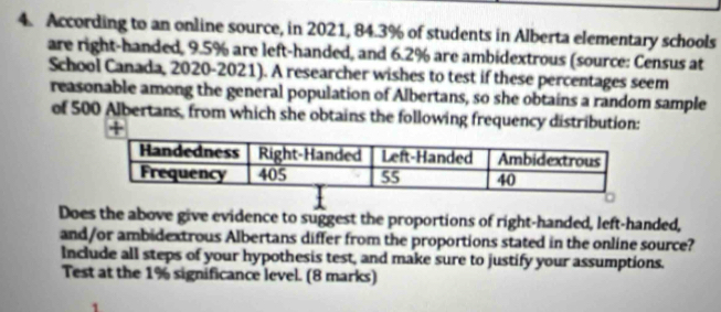 According to an online source, in 2021, 84.3% of students in Alberta elementary schools 
are right-handed, 9.5% are left-handed, and 6.2% are ambidextrous (source: Census at 
School Canada, 2020-2021). A researcher wishes to test if these percentages seem 
reasonable among the general population of Albertans, so she obtains a random sample 
of 500 Albertans, from which she obtains the following frequency distribution: 
+ 
Does the above give evidence to suggest the proportions of right-handed, left-handed, 
and/or ambidextrous Albertans differ from the proportions stated in the online source? 
Include all steps of your hypothesis test, and make sure to justify your assumptions. 
Test at the 1% significance level. (8 marks)