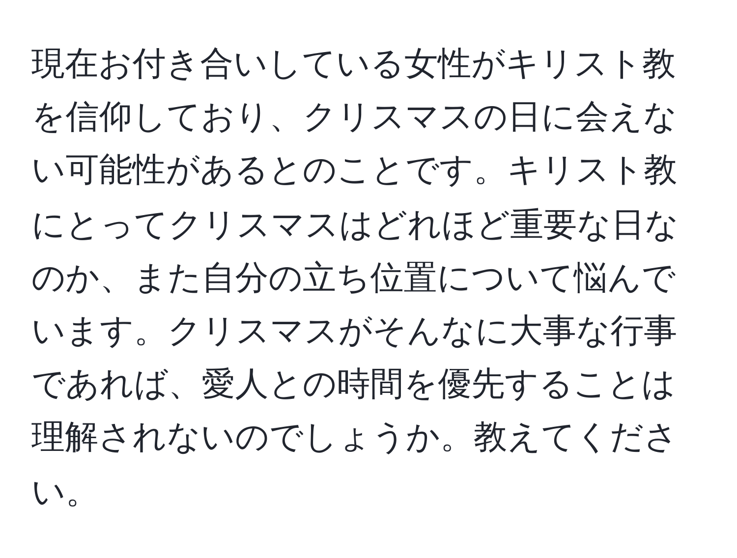 現在お付き合いしている女性がキリスト教を信仰しており、クリスマスの日に会えない可能性があるとのことです。キリスト教にとってクリスマスはどれほど重要な日なのか、また自分の立ち位置について悩んでいます。クリスマスがそんなに大事な行事であれば、愛人との時間を優先することは理解されないのでしょうか。教えてください。