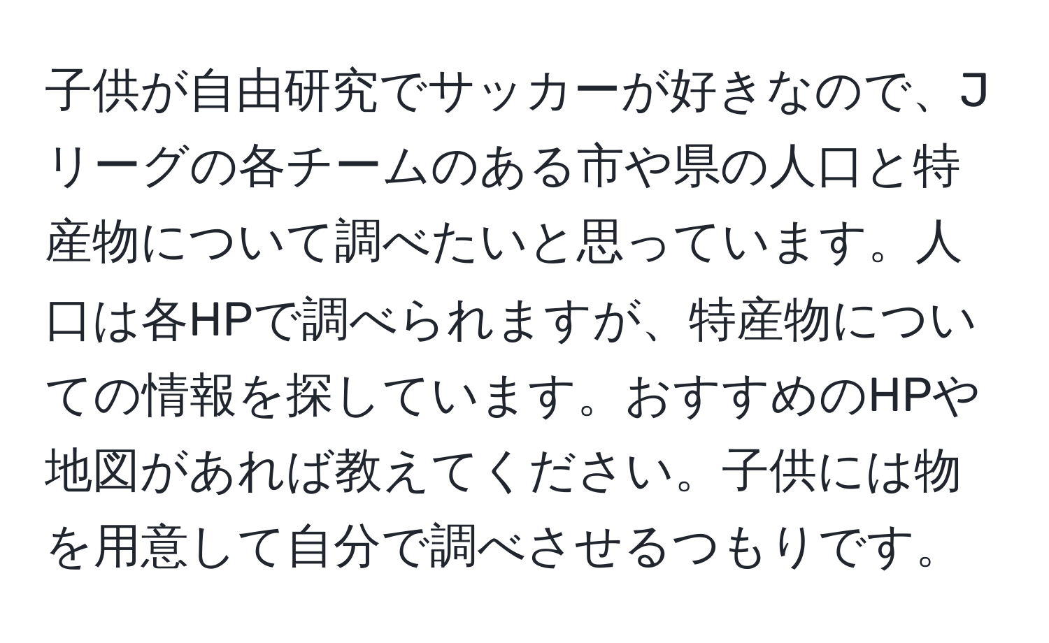 子供が自由研究でサッカーが好きなので、Jリーグの各チームのある市や県の人口と特産物について調べたいと思っています。人口は各HPで調べられますが、特産物についての情報を探しています。おすすめのHPや地図があれば教えてください。子供には物を用意して自分で調べさせるつもりです。