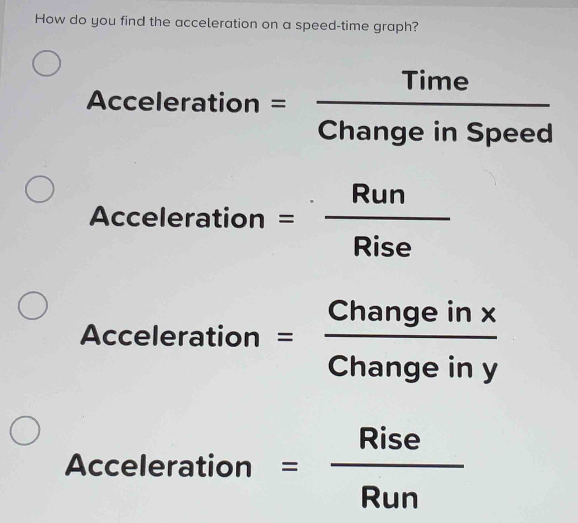 How do you find the acceleration on a speed-time graph? 
Accelerat ion= Time/ChangeinSpeed 
□  
Acceler ation = Run/Rise 
Accele eration= Changeinx/Changeiny 
Acceleration = Rise/Run 