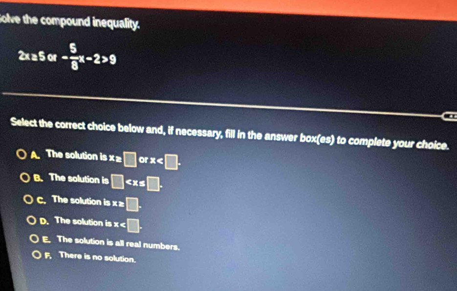 Solve the compound inequality.
Sor
a
Select the correct choice below and, if necessary, fill in the answer box(es) to complete your choice.
A. The solution is x z □ or x .
B. The solution is □ □ .
C. The solution is x ≥ □.
D. The solution is x .
E. The solution is all real numbers.
F. There is no solution.