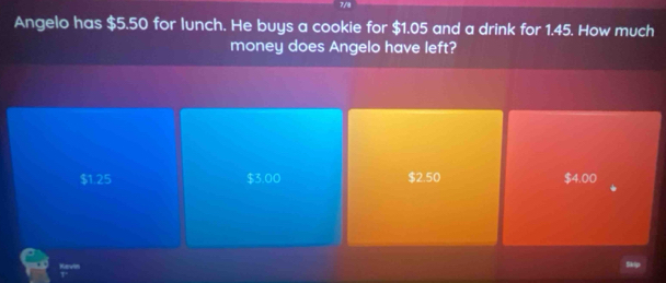 7/8
Angelo has $5.50 for lunch. He buys a cookie for $1.05 and a drink for 1.45. How much
money does Angelo have left?
$125 $3.00 $2.50 $4.00
Kevin