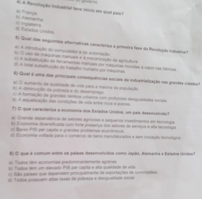 do governo.
4) A Revolução Industrial teve início em qual pais?
a) França
b) Alemanha
c) inglaterra.
d) Estados Unidos.
5) Qual das seguintes alternativas caracteriza a primeira fase da Revolução Industrial?
a) A introdução do computador e da automação.
b) O uso de máquinas manuais e a mecanização da agricultura.
c) A substituição de ferramentas manuais por máquinas movidas a vapor nas fábricas,
d) A total substituição do trabalho humano por máquinas.
6) Qual é uma das principais consequências sociais da industrialização nas grandes cidades?
a) O aumento da qualidade de vida para a maioria da população.
b) A diminuição da pobreza e do desemprego.
c) A formação de grandes centros urbanos com profundas desigualdades sociais
d) A equalização das condições de vida entre ricos e pobres.
7) O que caracteriza a economia dos Estados Unidos, um país desenvolvido?
a) Girande dependência de setores agrícolas e pequenos investimentos em tecnologia.
b) Economia diversificada com forte presença dos setores de serviços e alta tecnologia
c) Baixo PIIB per capita e grandes problemas económicos.
d) Economia voltada para o comércio de bens manufaturados e sem inovação tecnológica.
8) O que é comum entre os países desenvolvidos como Japão, Alemanha e Estados Unidos?
a) Todos sêm economias predominantemente agrárias
bj Todos tém um elevado PIB per capita e alta qualidade de vida
c) São países que dependem principalmente de exportações de commodities.
d) Todos possuem altas taxas de pobreza e desigualdade social