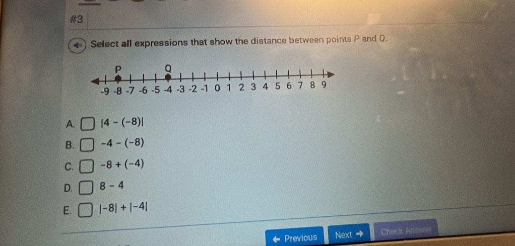 #3
Select all expressions that show the distance between points P and Q.
A. |4-(-8)|
B. -4-(-8)
C. -8+(-4)
D. 8-4
E. |-8|+|-4|
Previous Next + Check Ans