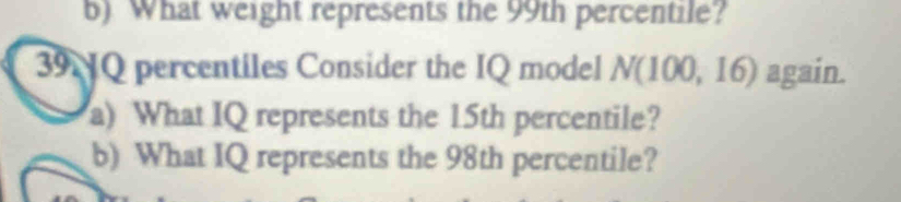 What weight represents the 99th percentile? 
39NQ percentiles Consider the IQ model N(100,16) again. 
a) What IQ represents the 15th percentile? 
b) What IQ represents the 98th percentile?