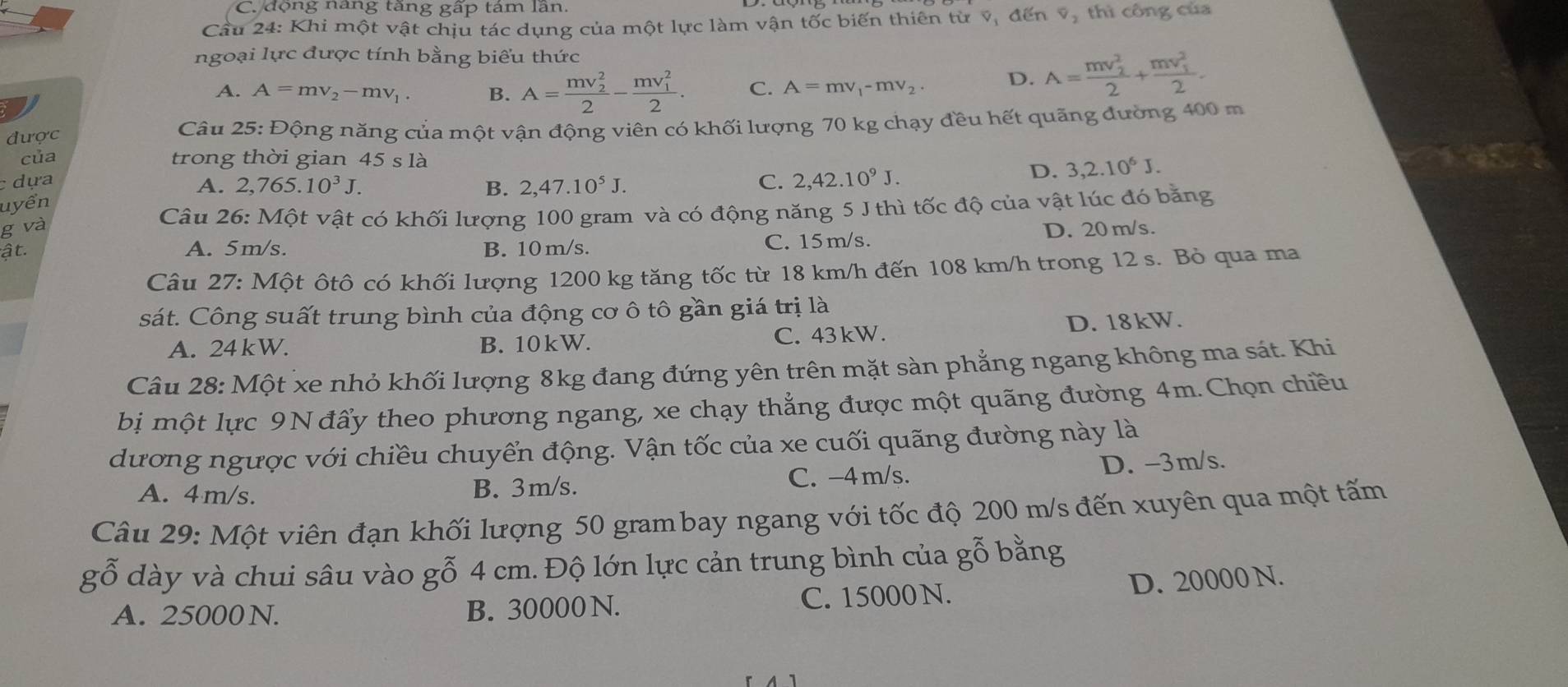 C. động nang tăng gấp tám lần.
Cầu 24: Khi một vật chịu tác dụng của một lực làm vận tốc biến thiên từ v, đến v, thi công của
ngoại lực được tính bằng biểu thức
A. A=mv_2-mv_1. B. A=frac (mv_2)^22-frac (mv_1)^22. C. A=mv_1-mv_2. D. A=frac (mv_2)^22+frac (mv_1)^22.
được  Câu 25: Động năng của một vận động viên có khối lượng 70 kg chạy đều hết quãng đường 400 m
của trong thời gian 45sla
c dựa A. 2 ,765.10^3J. B. 2,47.10^5J. C. 2,42.10^9J.
D. 3,2.10^6J.
uyển
Câu 26: Một vật có khối lượng 100 gram và có động năng 5 J thì tốc độ của vật lúc đó băng
g và D. 20 m/s.
ật. A. 5m/s. B. 10 m/s. C. 15m/s.
Câu 27: Một ôtô có khối lượng 1200 kg tăng tốc từ 18 km/h đến 108 km/h trong 12 s. Bỏ qua ma
sát. Công suất trung bình của động cơ ô tô gần giá trị là
A. 24 kW. B. 10kW. C. 43kW. D. 18kW.
Câu 28: Một xe nhỏ khối lượng 8kg đang đứng yên trên mặt sàn phẳng ngang không ma sát. Khi
bị  một lực 9N đẩy theo phương ngang, xe chạy thẳng được một quãng đường 4m. Chọn chiều
dương ngược với chiều chuyển động. Vận tốc của xe cuối quãng đường này là
A. 4m/s. B. 3m/s. C. -4 m/s. D. -3m/s.
Câu 29: Một viên đạn khối lượng 50 grambay ngang với tốc độ 200 m/s đến xuyên qua một tấm
( 50 dày và chui sâu vào gỗ 4 cm. Độ lớn lực cản trung bình của gỗ bằng
A. 25000N. B. 30000 N. C. 15000N.
D. 20000 N.