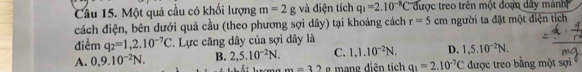 Một quả cầu có khối lượng m=2gv_e^((≥slant) diện tích q_1)=2.10^(-8)C được treo trên một đoạn dây mảnh 
cách điện, bên dưới quả cầu (theo phương sợi dây) tại khoảng cách r=5cm người ta đặt một điện tích
điểm q_2=1,2.10^(-7)C. Lực căng dây của sợi dây là
A. 0,9.10^(-2)N. 2,5.10^(-2)N. C. 1, 1.10^(-2)N. D. 1, 5.10^(-2)N. 
B.
m=32 _ mang điên tích q_1=2.10^(-7)C được treo bằng một sợi