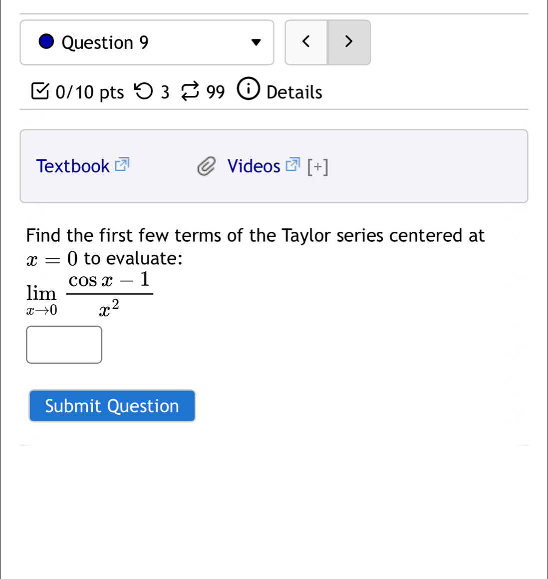 < > 
0/10 pts つ 3 99 i Details 
Textbook Videos [+] 
Find the first few terms of the Taylor series centered at
x=0 to evaluate:
limlimits _xto 0 (cos x-1)/x^2 
Submit Question