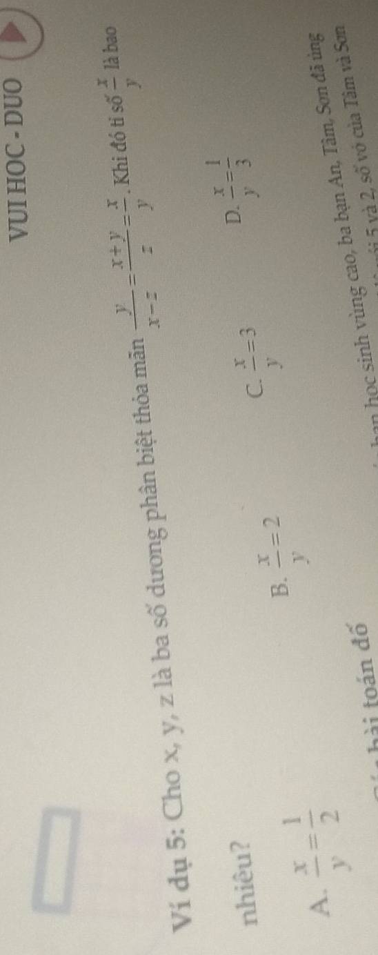 VUI HOC - DUO
Ví dụ 5: Cho x, y, z là ba số dương phân biệt thỏa mãn  y/x-z = (x+y)/z = x/y . Khi đó tỉ số  x/y  là bao
nhiêu?
D.  x/y = 1/3 
A.  x/y = 1/2 
B.  x/y =2
C.  x/y =3
hài toán đố
hn học sinh vùng cao, ba bạn An, Tâm, Sơn đã ủng
ji 5 và 2, số vớ của Tâm và Sơn