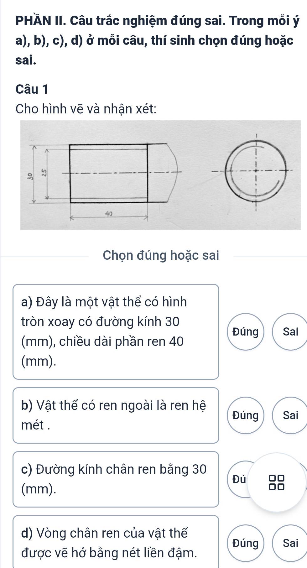 PHÄN II. Câu trắc nghiệm đúng sai. Trong mỗi ý 
a), b), c), d) ở mỗi câu, thí sinh chọn đúng hoặc 
sai. 
Câu 1 
Cho hình vẽ và nhận xét: 
Chọn đúng hoặc sai 
a) Đây là một vật thể có hình 
tròn xoay có đường kính 30
Đúng Sai 
(mm), chiều dài phần ren 40
(mm). 
b) Vật thể có ren ngoài là ren hệ 
Đúng Sai 
mét . 
c) Đường kính chân ren bằng 30
Đú 
(mm). 
d) Vòng chân ren của vật thể 
Đúng Sai 
được vẽ hở bằng nét liền đậm.