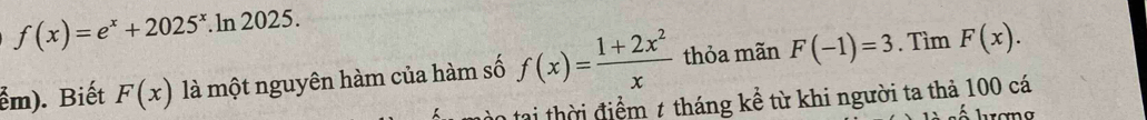 f(x)=e^x+2025^x.ln 2025. 
ểm). Biết F(x) là một nguyên hàm của hàm số f(x)= (1+2x^2)/x  thỏa mãn F(-1)=3. Tìm F(x). 
tại thời điểm 1 tháng kể từ khi người ta thả 100 cá