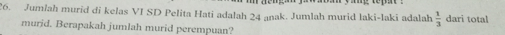 ban yang tepat . 
26. Jumlah murid di kelas VI SD Pelita Hati adalah 24 anak. Jumlah murid laki-laki adalah  1/3  dari total 
murid. Berapakah jumlah murid perempuan?