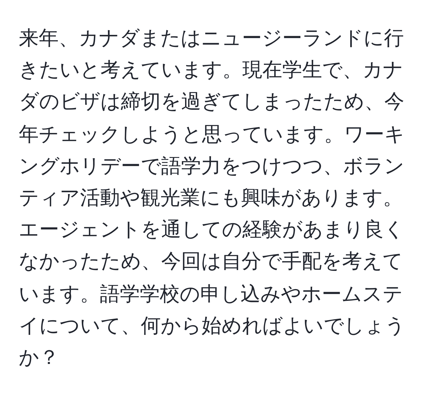 来年、カナダまたはニュージーランドに行きたいと考えています。現在学生で、カナダのビザは締切を過ぎてしまったため、今年チェックしようと思っています。ワーキングホリデーで語学力をつけつつ、ボランティア活動や観光業にも興味があります。エージェントを通しての経験があまり良くなかったため、今回は自分で手配を考えています。語学学校の申し込みやホームステイについて、何から始めればよいでしょうか？