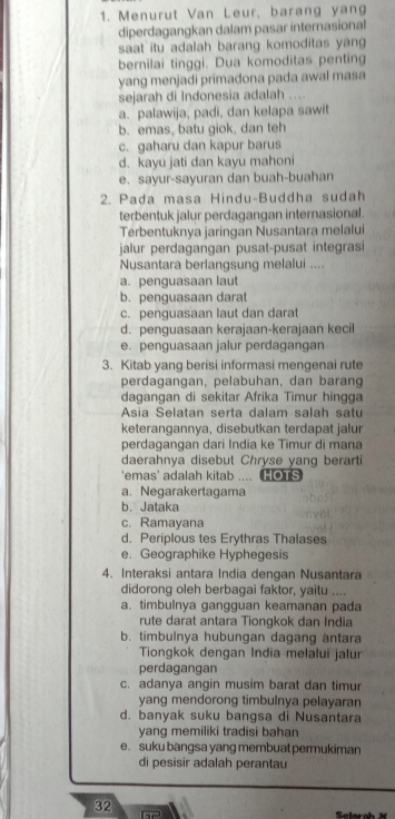 Menurut Van Leur, barang yang
diperdagangkan dalam pasar internasional
saat itu adalah barang komoditas yan 
bernilai tinggi. Dua komoditas penting
yang menjadi primadona pada awal masa
sejarah di Indonesia adalah ....
a. palawija, padi, dan kelapa sawit
b. emas, batu giok, dan teh
c. gaharu dan kapur barus
d. kayu jati dan kayu mahoni
e. sayur-sayuran dan buah-buahan
2. Pada masa Hindu-Buddha sudah
terbentuk jalur perdagangan internasional.
Terbentuknya jaringan Nusantara melalui
jalur perdagangan pusat-pusat integrasi
Nusantara berlangsung melalui ....
a. penguasaan laut
b. penguasaan darat
c. penguasaan laut dan darat
d. penguasaan kerajaan-kerajaan kecil
e. penguasaan jalur perdagangan
3. Kitab yang berisi informasi mengenai rute
perdagangan, pelabuhan, dan barang
dagangan di sekitar Afrika Timur hingga
Ásia Selatan serta dalam salah satu
keterangannya, disebutkan terdapat jalur
perdagangan dari India ke Timur di mana
daerahnya disebut Chryse yang berarti
'emas' adalah kitab .... HOTS
a. Negarakertagama
b. Jataka
c. Ramayana
d. Periplous tes Erythras Thalases
e. Geographike Hyphegesis
4. Interaksi antara India dengan Nusantara
didorong oleh berbagai faktor, yaitu ....
a. timbulnya gangguan keamanan pada
rute darat antara Tiongkok dan India
b. timbulnya hubungan dagang antara
Tiongkok dengan India melalui jalur
perdagangan
c. adanya angin musim barat dan timur
yang mendorong timbulnya pelayaran
d. banyak suku bangsa di Nusantara
yang memiliki tradisi bahan
e. suku bangsa yang membuat permukiman
di pesisir adalah perantau
32