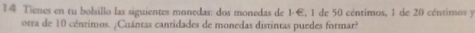 Tienes en tu bolsillo las siguientes monedas: dos monedas de 1·E, 1 de 50 céntimos, 1 de 20 céntimos y 
otra de 10 céntimos. ¿Cuántas cantidades de monedas distintas puedes formar?