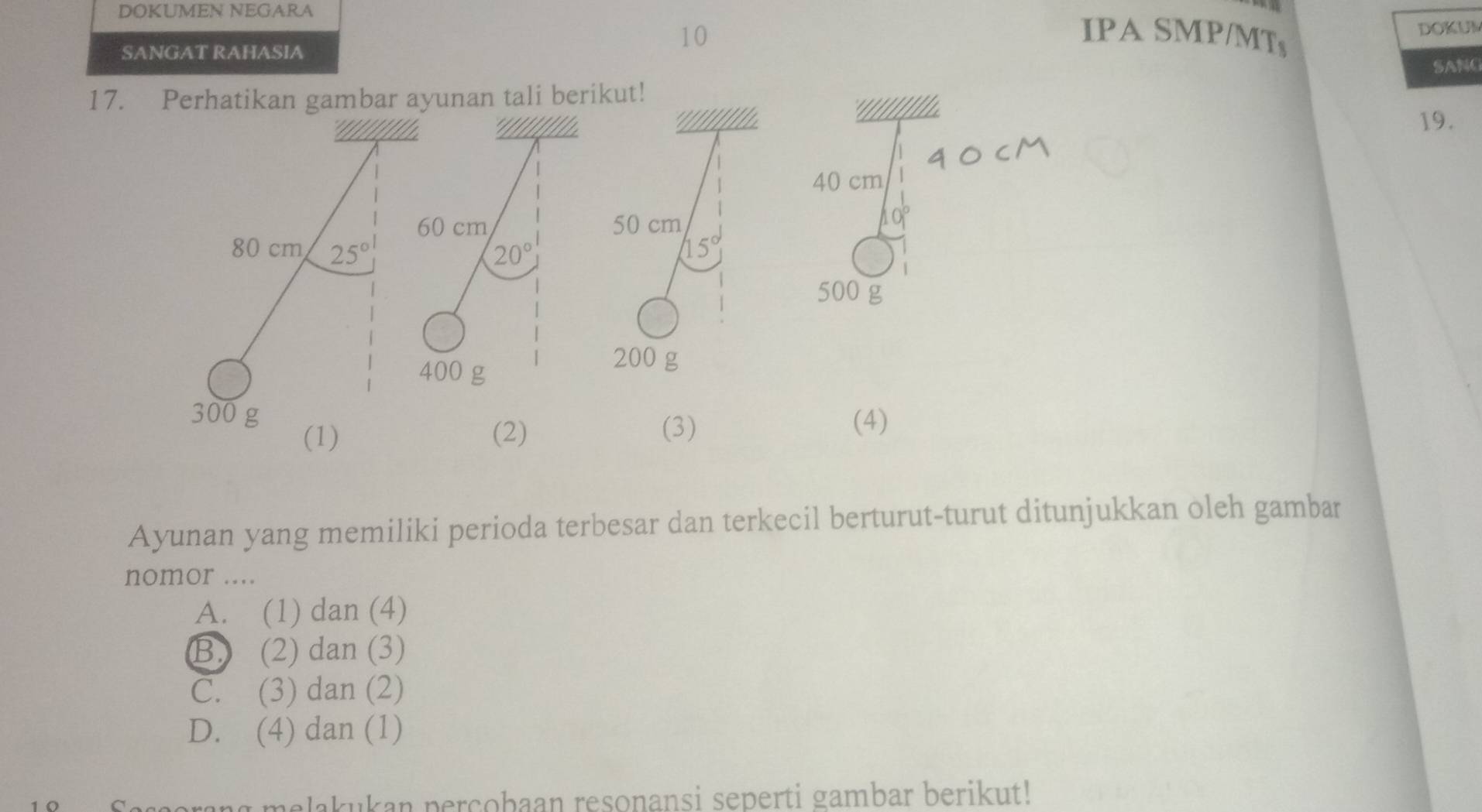 DOKUMEN NEGARA
  
SANGAT RAHASIA
10 IPA SMP/MTs
DOKUM
SANC
17. Perhatikan gambar ayunan tali berikut!
*''!//!//'a 19.
40cM
40 cm
60 cm
10°
80 cm 25°
20°
500 g
400 g
300 g (4)
(1) (2) (3)
Ayunan yang memiliki perioda terbesar dan terkecil berturut-turut ditunjukkan oleh gambar
nomor ....
A. (1) dan (4)
B) (2) dan (3)
C. (3) dan (2)
D. (4) dan (1)
corang melakukan percobaan resonansi seperti gambar berikut!