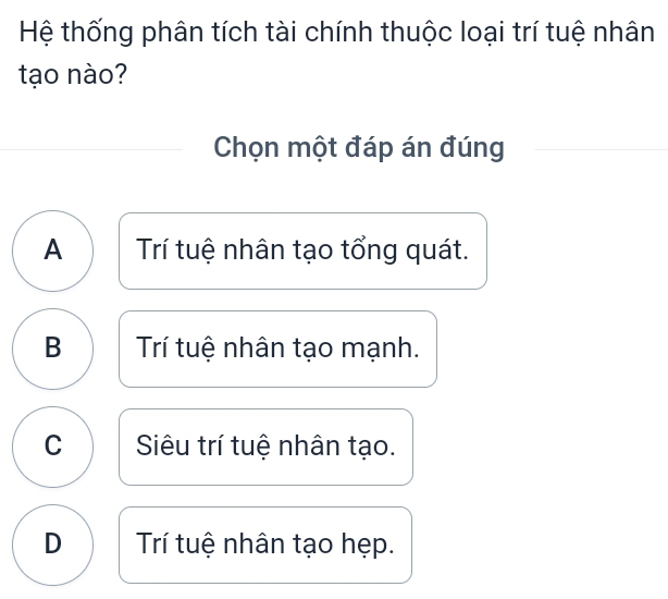 Hệ thống phân tích tài chính thuộc loại trí tuệ nhân
tạo nào?
Chọn một đáp án đúng
A Trí tuệ nhân tạo tổng quát.
B Trí tuệ nhân tạo mạnh.
C Siêu trí tuệ nhân tạo.
D Trí tuệ nhân tạo hẹp.