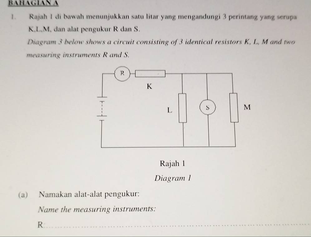 BAHAGIAN A 
1. Rajah 1 di bawah menunjukkan satu litar yang mengandungi 3 perintang yang serupa
K, L, M, dan alat pengukur R dan S. 
Diagram 3 below shows a circuit consisting of 3 identical resistors K, L, M and two 
measuring instruments R and S. 
Diagram 1 
(a) Namakan alat-alat pengukur: 
Name the measuring instruments:
R